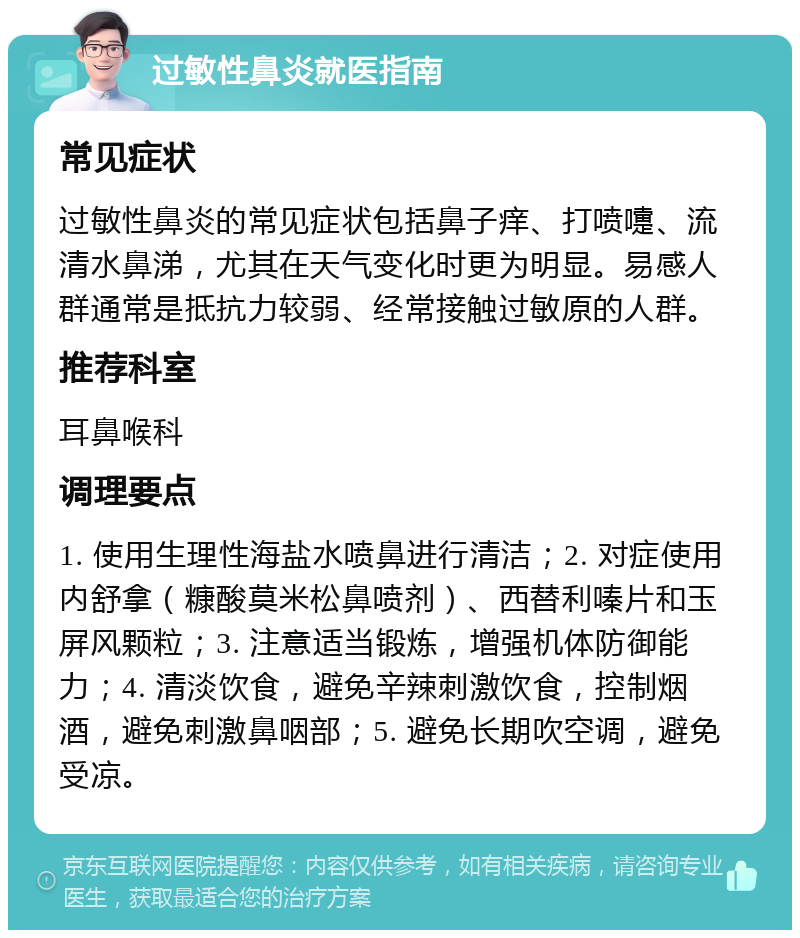 过敏性鼻炎就医指南 常见症状 过敏性鼻炎的常见症状包括鼻子痒、打喷嚏、流清水鼻涕，尤其在天气变化时更为明显。易感人群通常是抵抗力较弱、经常接触过敏原的人群。 推荐科室 耳鼻喉科 调理要点 1. 使用生理性海盐水喷鼻进行清洁；2. 对症使用内舒拿（糠酸莫米松鼻喷剂）、西替利嗪片和玉屏风颗粒；3. 注意适当锻炼，增强机体防御能力；4. 清淡饮食，避免辛辣刺激饮食，控制烟酒，避免刺激鼻咽部；5. 避免长期吹空调，避免受凉。