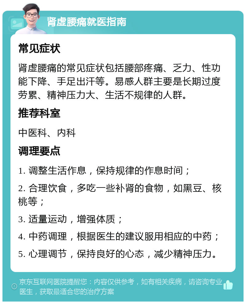 肾虚腰痛就医指南 常见症状 肾虚腰痛的常见症状包括腰部疼痛、乏力、性功能下降、手足出汗等。易感人群主要是长期过度劳累、精神压力大、生活不规律的人群。 推荐科室 中医科、内科 调理要点 1. 调整生活作息，保持规律的作息时间； 2. 合理饮食，多吃一些补肾的食物，如黑豆、核桃等； 3. 适量运动，增强体质； 4. 中药调理，根据医生的建议服用相应的中药； 5. 心理调节，保持良好的心态，减少精神压力。