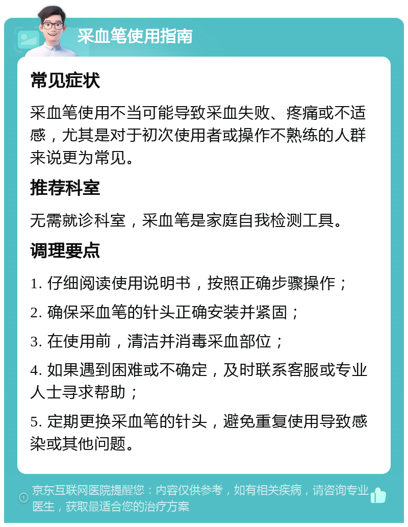 采血笔使用指南 常见症状 采血笔使用不当可能导致采血失败、疼痛或不适感，尤其是对于初次使用者或操作不熟练的人群来说更为常见。 推荐科室 无需就诊科室，采血笔是家庭自我检测工具。 调理要点 1. 仔细阅读使用说明书，按照正确步骤操作； 2. 确保采血笔的针头正确安装并紧固； 3. 在使用前，清洁并消毒采血部位； 4. 如果遇到困难或不确定，及时联系客服或专业人士寻求帮助； 5. 定期更换采血笔的针头，避免重复使用导致感染或其他问题。