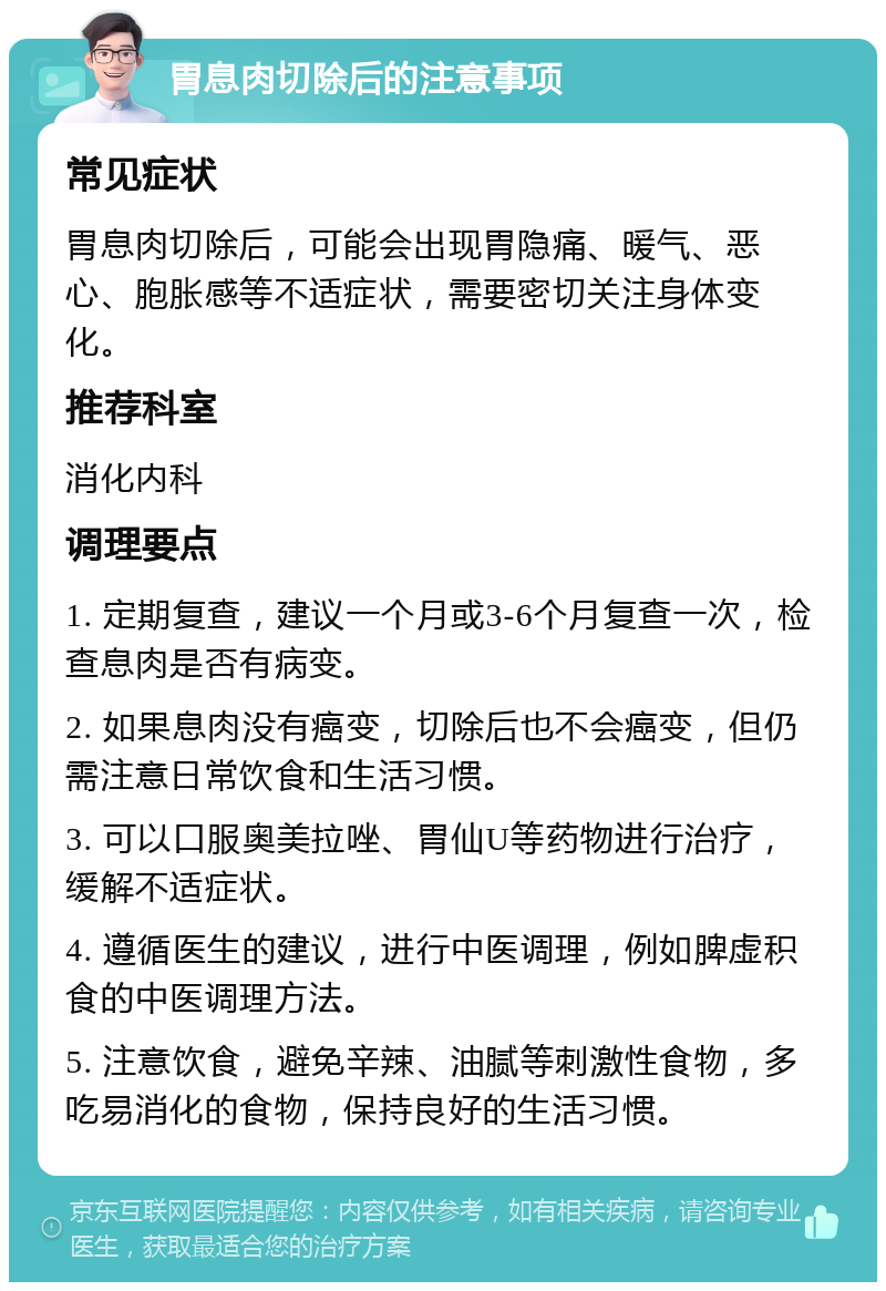 胃息肉切除后的注意事项 常见症状 胃息肉切除后，可能会出现胃隐痛、暖气、恶心、胞胀感等不适症状，需要密切关注身体变化。 推荐科室 消化内科 调理要点 1. 定期复查，建议一个月或3-6个月复查一次，检查息肉是否有病变。 2. 如果息肉没有癌变，切除后也不会癌变，但仍需注意日常饮食和生活习惯。 3. 可以口服奥美拉唑、胃仙U等药物进行治疗，缓解不适症状。 4. 遵循医生的建议，进行中医调理，例如脾虚积食的中医调理方法。 5. 注意饮食，避免辛辣、油腻等刺激性食物，多吃易消化的食物，保持良好的生活习惯。