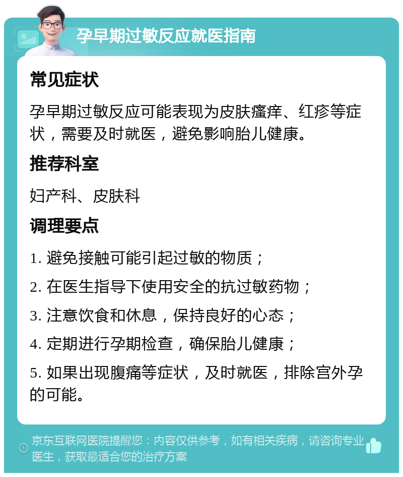 孕早期过敏反应就医指南 常见症状 孕早期过敏反应可能表现为皮肤瘙痒、红疹等症状，需要及时就医，避免影响胎儿健康。 推荐科室 妇产科、皮肤科 调理要点 1. 避免接触可能引起过敏的物质； 2. 在医生指导下使用安全的抗过敏药物； 3. 注意饮食和休息，保持良好的心态； 4. 定期进行孕期检查，确保胎儿健康； 5. 如果出现腹痛等症状，及时就医，排除宫外孕的可能。