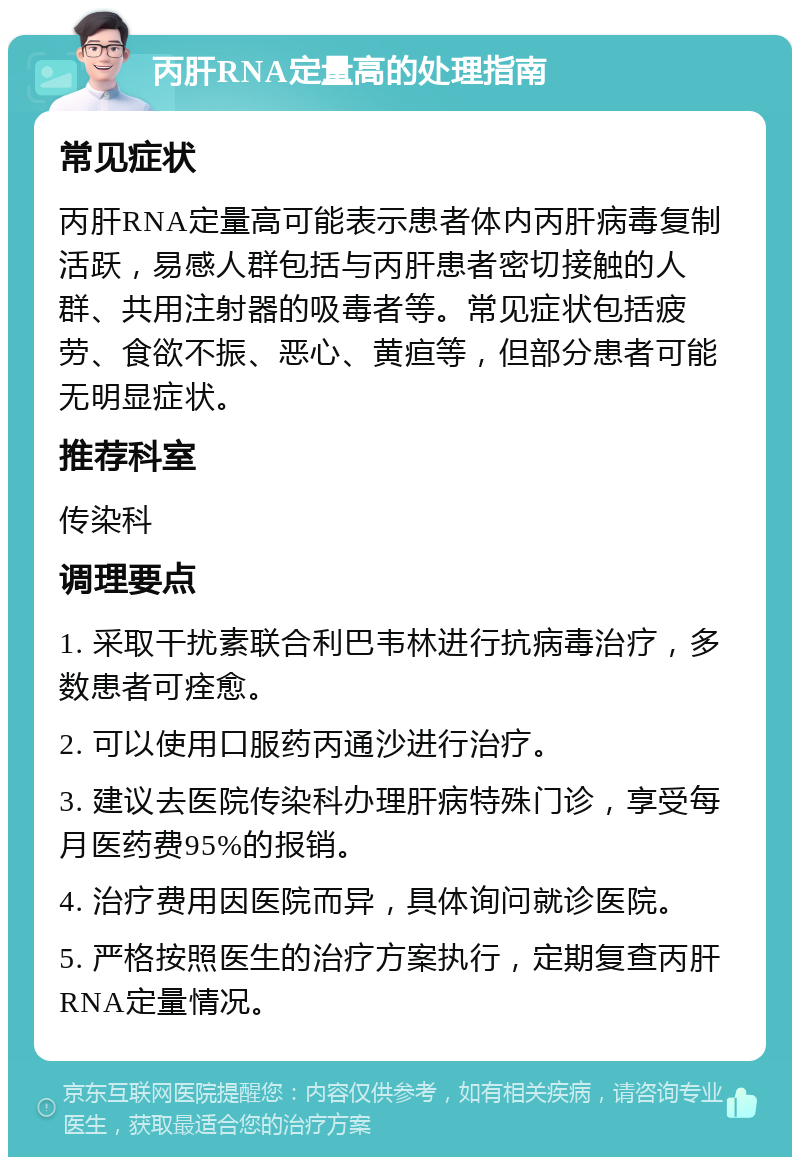 丙肝RNA定量高的处理指南 常见症状 丙肝RNA定量高可能表示患者体内丙肝病毒复制活跃，易感人群包括与丙肝患者密切接触的人群、共用注射器的吸毒者等。常见症状包括疲劳、食欲不振、恶心、黄疸等，但部分患者可能无明显症状。 推荐科室 传染科 调理要点 1. 采取干扰素联合利巴韦林进行抗病毒治疗，多数患者可痊愈。 2. 可以使用口服药丙通沙进行治疗。 3. 建议去医院传染科办理肝病特殊门诊，享受每月医药费95%的报销。 4. 治疗费用因医院而异，具体询问就诊医院。 5. 严格按照医生的治疗方案执行，定期复查丙肝RNA定量情况。