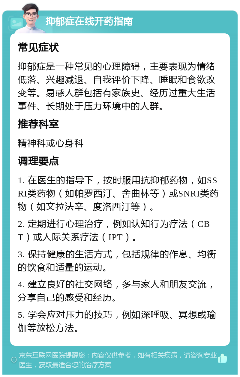 抑郁症在线开药指南 常见症状 抑郁症是一种常见的心理障碍，主要表现为情绪低落、兴趣减退、自我评价下降、睡眠和食欲改变等。易感人群包括有家族史、经历过重大生活事件、长期处于压力环境中的人群。 推荐科室 精神科或心身科 调理要点 1. 在医生的指导下，按时服用抗抑郁药物，如SSRI类药物（如帕罗西汀、舍曲林等）或SNRI类药物（如文拉法辛、度洛西汀等）。 2. 定期进行心理治疗，例如认知行为疗法（CBT）或人际关系疗法（IPT）。 3. 保持健康的生活方式，包括规律的作息、均衡的饮食和适量的运动。 4. 建立良好的社交网络，多与家人和朋友交流，分享自己的感受和经历。 5. 学会应对压力的技巧，例如深呼吸、冥想或瑜伽等放松方法。