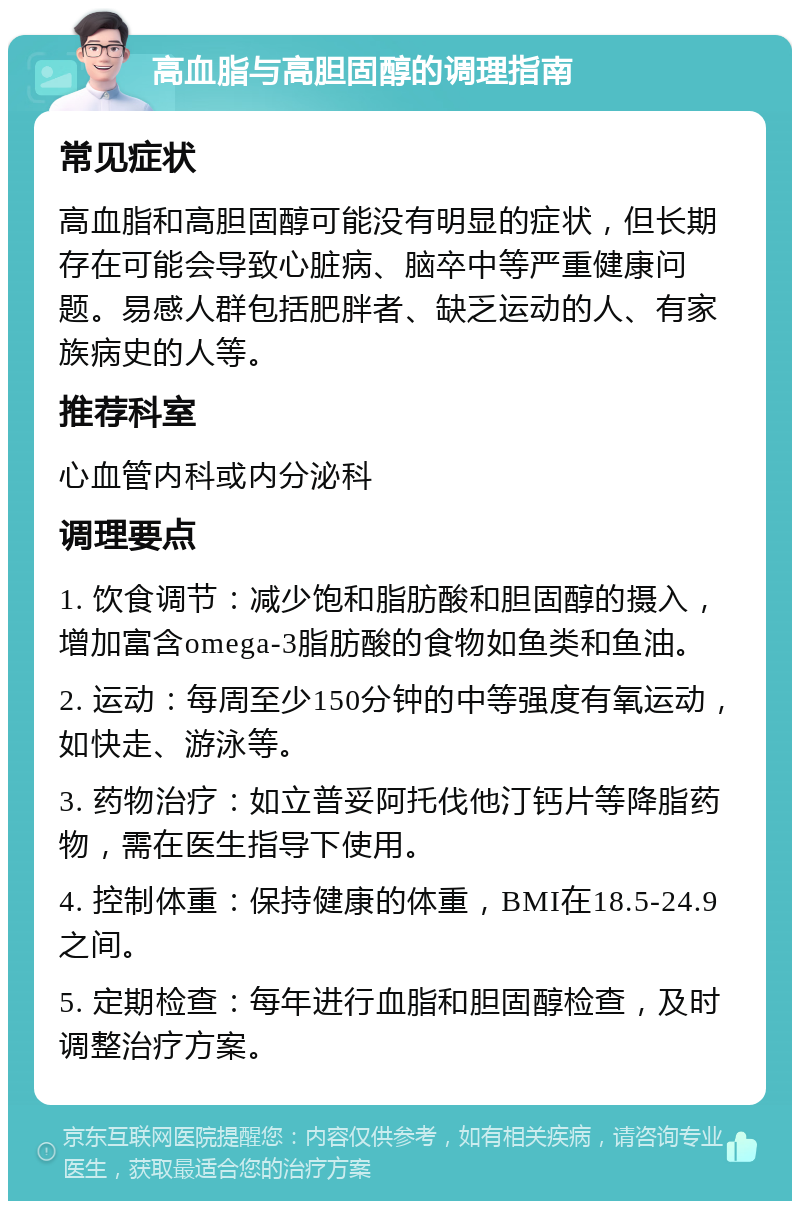 高血脂与高胆固醇的调理指南 常见症状 高血脂和高胆固醇可能没有明显的症状，但长期存在可能会导致心脏病、脑卒中等严重健康问题。易感人群包括肥胖者、缺乏运动的人、有家族病史的人等。 推荐科室 心血管内科或内分泌科 调理要点 1. 饮食调节：减少饱和脂肪酸和胆固醇的摄入，增加富含omega-3脂肪酸的食物如鱼类和鱼油。 2. 运动：每周至少150分钟的中等强度有氧运动，如快走、游泳等。 3. 药物治疗：如立普妥阿托伐他汀钙片等降脂药物，需在医生指导下使用。 4. 控制体重：保持健康的体重，BMI在18.5-24.9之间。 5. 定期检查：每年进行血脂和胆固醇检查，及时调整治疗方案。