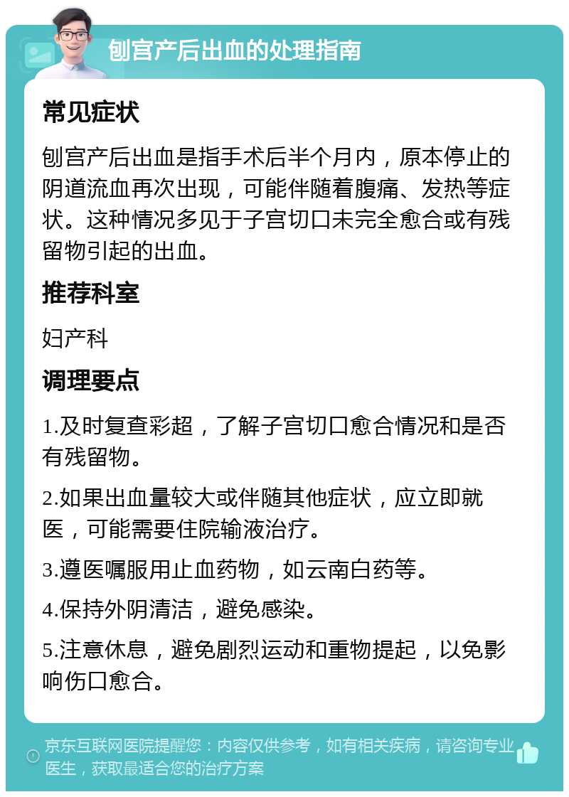 刨宫产后出血的处理指南 常见症状 刨宫产后出血是指手术后半个月内，原本停止的阴道流血再次出现，可能伴随着腹痛、发热等症状。这种情况多见于子宫切口未完全愈合或有残留物引起的出血。 推荐科室 妇产科 调理要点 1.及时复查彩超，了解子宫切口愈合情况和是否有残留物。 2.如果出血量较大或伴随其他症状，应立即就医，可能需要住院输液治疗。 3.遵医嘱服用止血药物，如云南白药等。 4.保持外阴清洁，避免感染。 5.注意休息，避免剧烈运动和重物提起，以免影响伤口愈合。