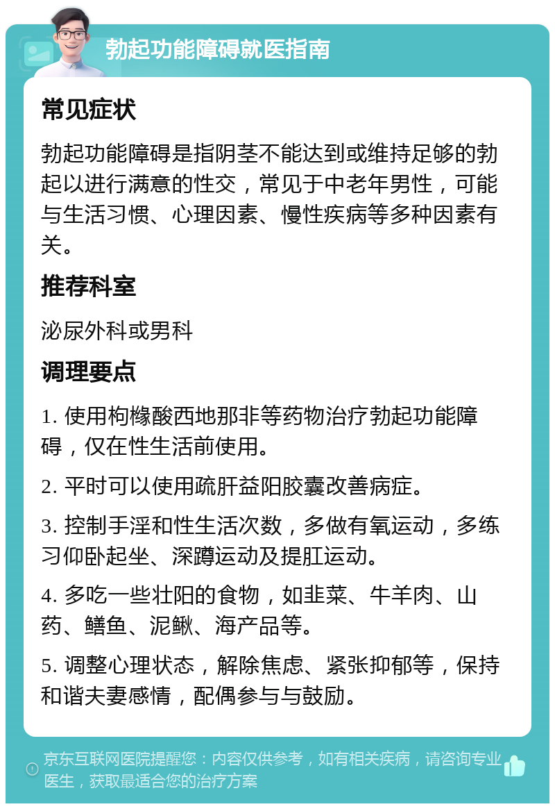 勃起功能障碍就医指南 常见症状 勃起功能障碍是指阴茎不能达到或维持足够的勃起以进行满意的性交，常见于中老年男性，可能与生活习惯、心理因素、慢性疾病等多种因素有关。 推荐科室 泌尿外科或男科 调理要点 1. 使用枸橼酸西地那非等药物治疗勃起功能障碍，仅在性生活前使用。 2. 平时可以使用疏肝益阳胶囊改善病症。 3. 控制手淫和性生活次数，多做有氧运动，多练习仰卧起坐、深蹲运动及提肛运动。 4. 多吃一些壮阳的食物，如韭菜、牛羊肉、山药、鳝鱼、泥鳅、海产品等。 5. 调整心理状态，解除焦虑、紧张抑郁等，保持和谐夫妻感情，配偶参与与鼓励。