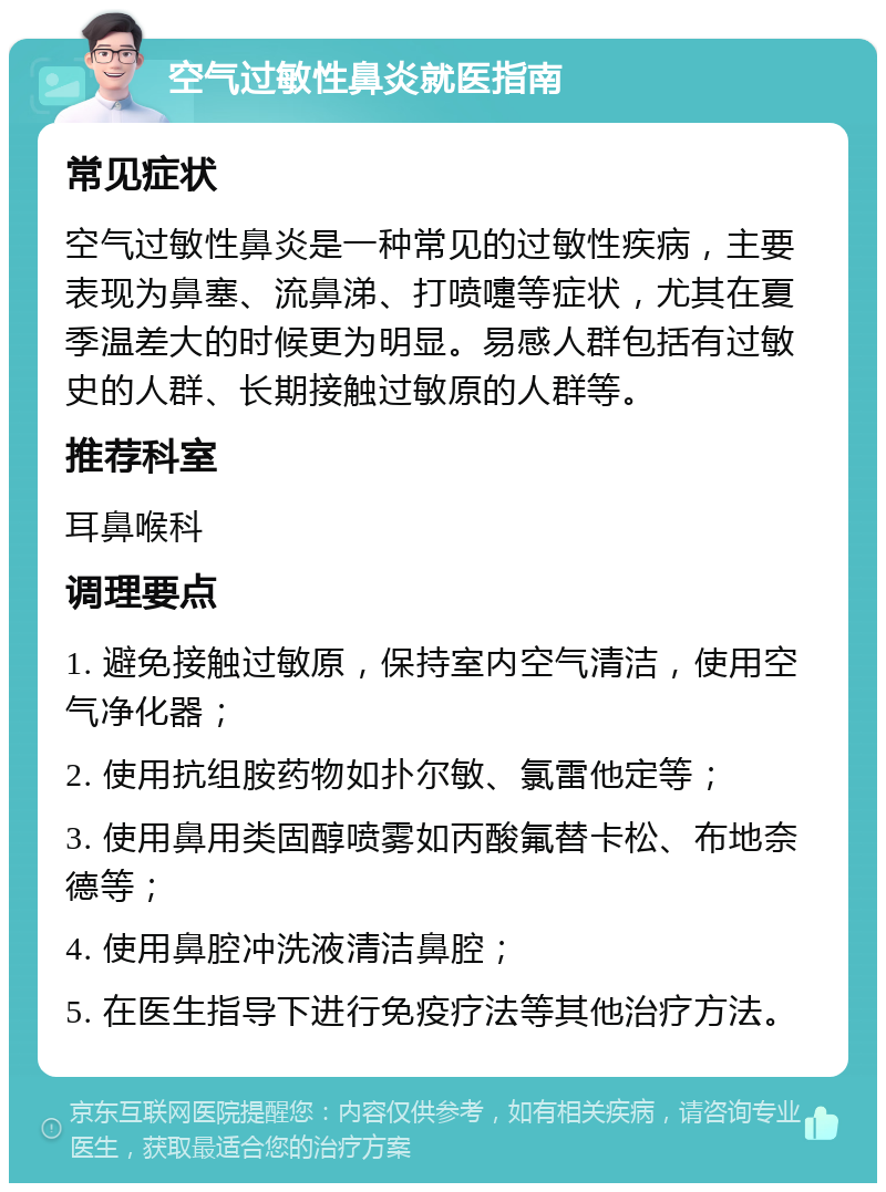 空气过敏性鼻炎就医指南 常见症状 空气过敏性鼻炎是一种常见的过敏性疾病，主要表现为鼻塞、流鼻涕、打喷嚏等症状，尤其在夏季温差大的时候更为明显。易感人群包括有过敏史的人群、长期接触过敏原的人群等。 推荐科室 耳鼻喉科 调理要点 1. 避免接触过敏原，保持室内空气清洁，使用空气净化器； 2. 使用抗组胺药物如扑尔敏、氯雷他定等； 3. 使用鼻用类固醇喷雾如丙酸氟替卡松、布地奈德等； 4. 使用鼻腔冲洗液清洁鼻腔； 5. 在医生指导下进行免疫疗法等其他治疗方法。