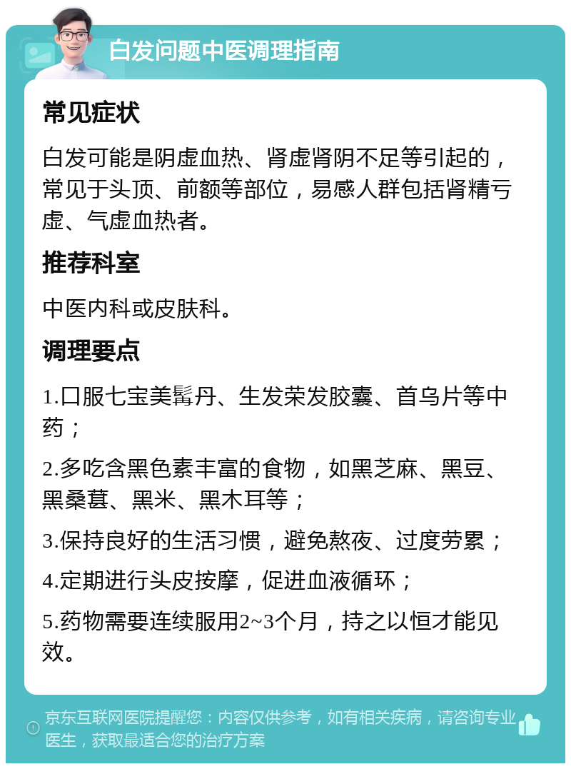 白发问题中医调理指南 常见症状 白发可能是阴虚血热、肾虚肾阴不足等引起的，常见于头顶、前额等部位，易感人群包括肾精亏虚、气虚血热者。 推荐科室 中医内科或皮肤科。 调理要点 1.口服七宝美髯丹、生发荣发胶囊、首乌片等中药； 2.多吃含黑色素丰富的食物，如黑芝麻、黑豆、黑桑葚、黑米、黑木耳等； 3.保持良好的生活习惯，避免熬夜、过度劳累； 4.定期进行头皮按摩，促进血液循环； 5.药物需要连续服用2~3个月，持之以恒才能见效。