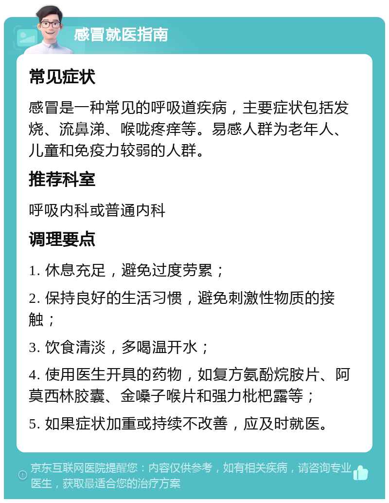 感冒就医指南 常见症状 感冒是一种常见的呼吸道疾病，主要症状包括发烧、流鼻涕、喉咙疼痒等。易感人群为老年人、儿童和免疫力较弱的人群。 推荐科室 呼吸内科或普通内科 调理要点 1. 休息充足，避免过度劳累； 2. 保持良好的生活习惯，避免刺激性物质的接触； 3. 饮食清淡，多喝温开水； 4. 使用医生开具的药物，如复方氨酚烷胺片、阿莫西林胶囊、金嗓子喉片和强力枇杷露等； 5. 如果症状加重或持续不改善，应及时就医。