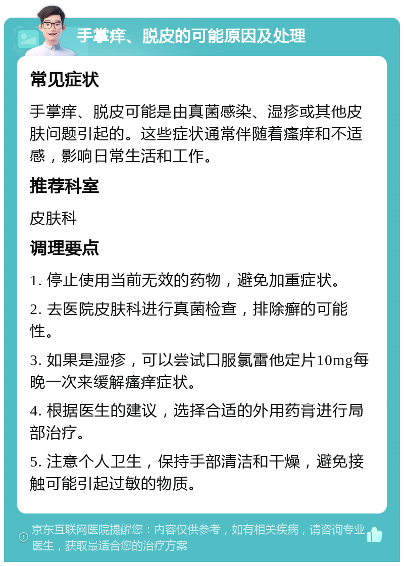 手掌痒、脱皮的可能原因及处理 常见症状 手掌痒、脱皮可能是由真菌感染、湿疹或其他皮肤问题引起的。这些症状通常伴随着瘙痒和不适感，影响日常生活和工作。 推荐科室 皮肤科 调理要点 1. 停止使用当前无效的药物，避免加重症状。 2. 去医院皮肤科进行真菌检查，排除癣的可能性。 3. 如果是湿疹，可以尝试口服氯雷他定片10mg每晚一次来缓解瘙痒症状。 4. 根据医生的建议，选择合适的外用药膏进行局部治疗。 5. 注意个人卫生，保持手部清洁和干燥，避免接触可能引起过敏的物质。