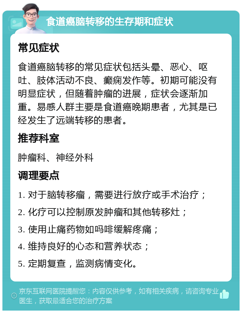 食道癌脑转移的生存期和症状 常见症状 食道癌脑转移的常见症状包括头晕、恶心、呕吐、肢体活动不良、癫痫发作等。初期可能没有明显症状，但随着肿瘤的进展，症状会逐渐加重。易感人群主要是食道癌晚期患者，尤其是已经发生了远端转移的患者。 推荐科室 肿瘤科、神经外科 调理要点 1. 对于脑转移瘤，需要进行放疗或手术治疗； 2. 化疗可以控制原发肿瘤和其他转移灶； 3. 使用止痛药物如吗啡缓解疼痛； 4. 维持良好的心态和营养状态； 5. 定期复查，监测病情变化。