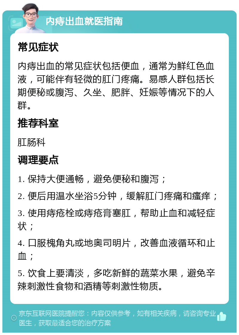 内痔出血就医指南 常见症状 内痔出血的常见症状包括便血，通常为鲜红色血液，可能伴有轻微的肛门疼痛。易感人群包括长期便秘或腹泻、久坐、肥胖、妊娠等情况下的人群。 推荐科室 肛肠科 调理要点 1. 保持大便通畅，避免便秘和腹泻； 2. 便后用温水坐浴5分钟，缓解肛门疼痛和瘙痒； 3. 使用痔疮栓或痔疮膏塞肛，帮助止血和减轻症状； 4. 口服槐角丸或地奥司明片，改善血液循环和止血； 5. 饮食上要清淡，多吃新鲜的蔬菜水果，避免辛辣刺激性食物和酒精等刺激性物质。