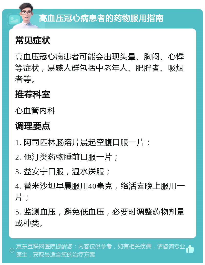 高血压冠心病患者的药物服用指南 常见症状 高血压冠心病患者可能会出现头晕、胸闷、心悸等症状，易感人群包括中老年人、肥胖者、吸烟者等。 推荐科室 心血管内科 调理要点 1. 阿司匹林肠溶片晨起空腹口服一片； 2. 他汀类药物睡前口服一片； 3. 益安宁口服，温水送服； 4. 替米沙坦早晨服用40毫克，络活喜晚上服用一片； 5. 监测血压，避免低血压，必要时调整药物剂量或种类。