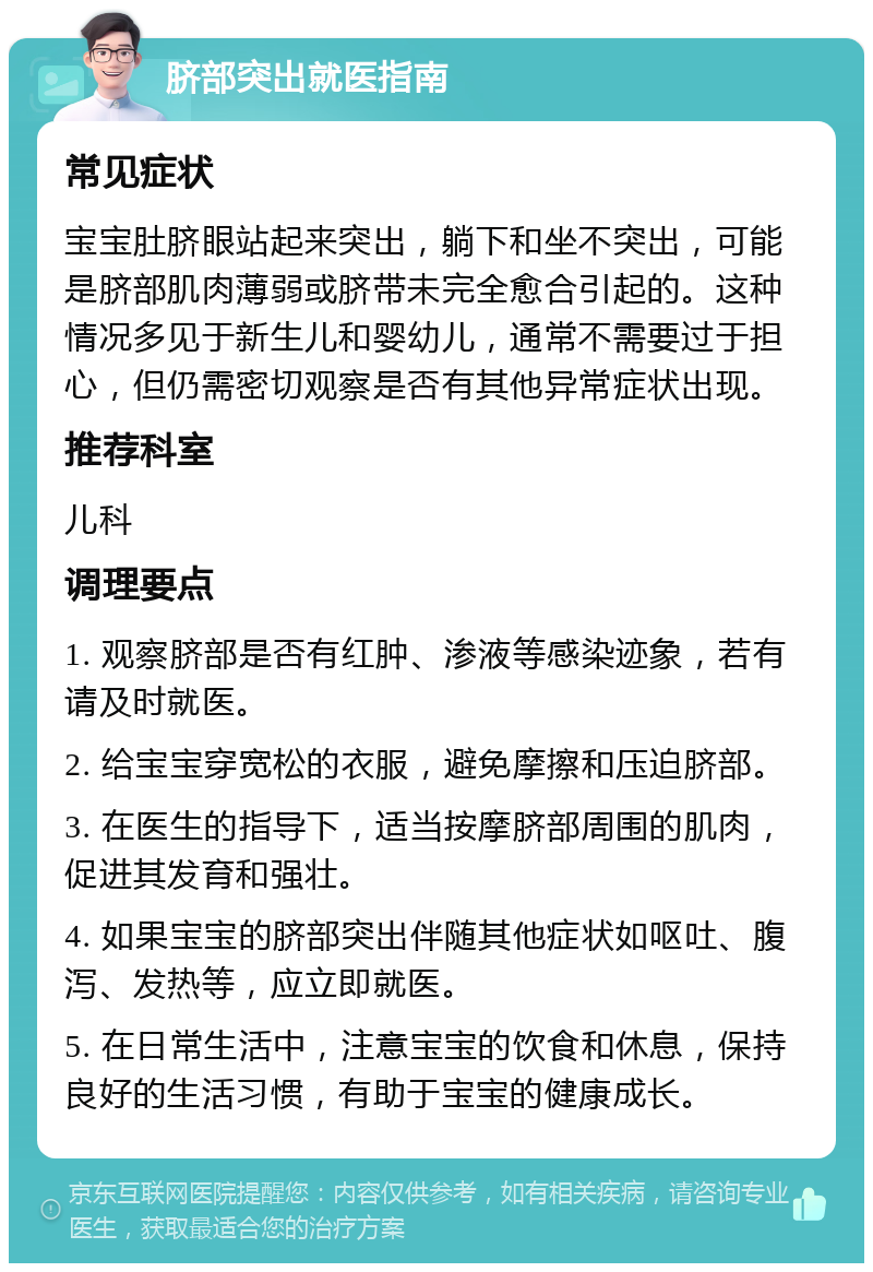 脐部突出就医指南 常见症状 宝宝肚脐眼站起来突出，躺下和坐不突出，可能是脐部肌肉薄弱或脐带未完全愈合引起的。这种情况多见于新生儿和婴幼儿，通常不需要过于担心，但仍需密切观察是否有其他异常症状出现。 推荐科室 儿科 调理要点 1. 观察脐部是否有红肿、渗液等感染迹象，若有请及时就医。 2. 给宝宝穿宽松的衣服，避免摩擦和压迫脐部。 3. 在医生的指导下，适当按摩脐部周围的肌肉，促进其发育和强壮。 4. 如果宝宝的脐部突出伴随其他症状如呕吐、腹泻、发热等，应立即就医。 5. 在日常生活中，注意宝宝的饮食和休息，保持良好的生活习惯，有助于宝宝的健康成长。