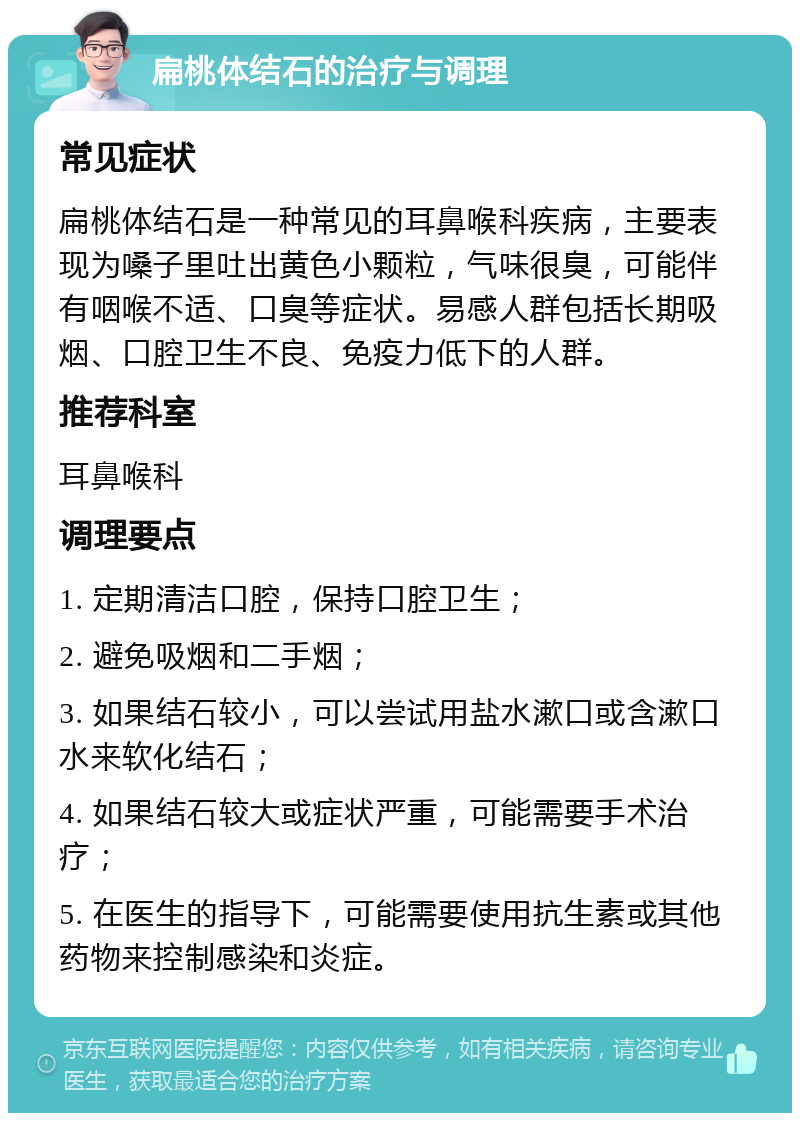 扁桃体结石的治疗与调理 常见症状 扁桃体结石是一种常见的耳鼻喉科疾病，主要表现为嗓子里吐出黄色小颗粒，气味很臭，可能伴有咽喉不适、口臭等症状。易感人群包括长期吸烟、口腔卫生不良、免疫力低下的人群。 推荐科室 耳鼻喉科 调理要点 1. 定期清洁口腔，保持口腔卫生； 2. 避免吸烟和二手烟； 3. 如果结石较小，可以尝试用盐水漱口或含漱口水来软化结石； 4. 如果结石较大或症状严重，可能需要手术治疗； 5. 在医生的指导下，可能需要使用抗生素或其他药物来控制感染和炎症。