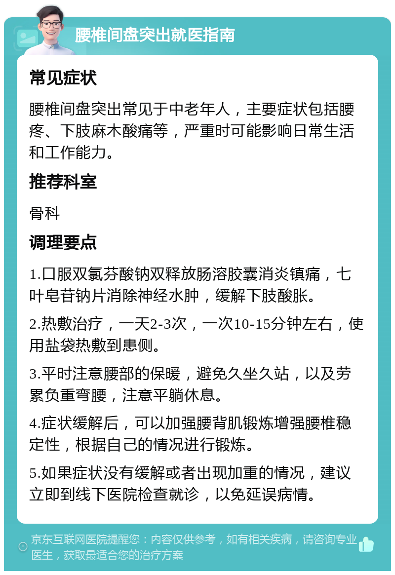 腰椎间盘突出就医指南 常见症状 腰椎间盘突出常见于中老年人，主要症状包括腰疼、下肢麻木酸痛等，严重时可能影响日常生活和工作能力。 推荐科室 骨科 调理要点 1.口服双氯芬酸钠双释放肠溶胶囊消炎镇痛，七叶皂苷钠片消除神经水肿，缓解下肢酸胀。 2.热敷治疗，一天2-3次，一次10-15分钟左右，使用盐袋热敷到患侧。 3.平时注意腰部的保暖，避免久坐久站，以及劳累负重弯腰，注意平躺休息。 4.症状缓解后，可以加强腰背肌锻炼增强腰椎稳定性，根据自己的情况进行锻炼。 5.如果症状没有缓解或者出现加重的情况，建议立即到线下医院检查就诊，以免延误病情。