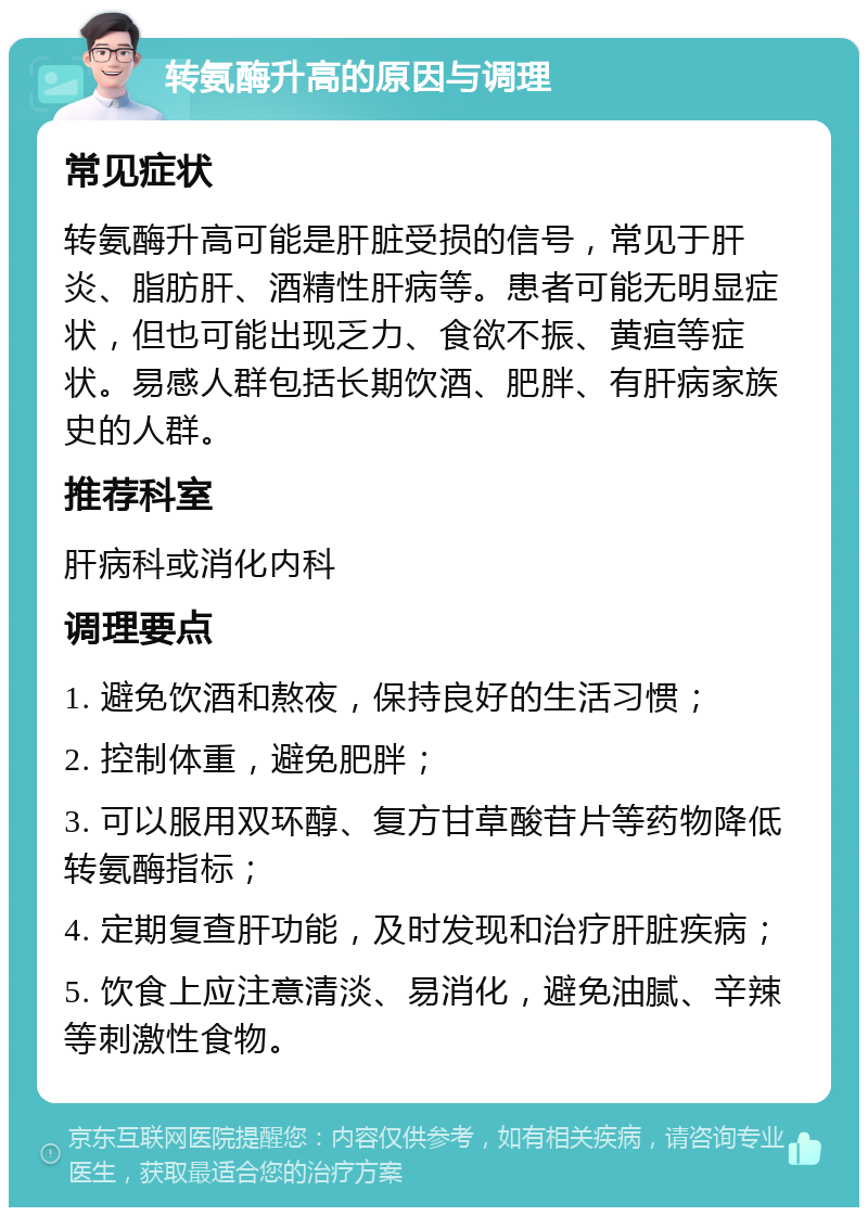 转氨酶升高的原因与调理 常见症状 转氨酶升高可能是肝脏受损的信号，常见于肝炎、脂肪肝、酒精性肝病等。患者可能无明显症状，但也可能出现乏力、食欲不振、黄疸等症状。易感人群包括长期饮酒、肥胖、有肝病家族史的人群。 推荐科室 肝病科或消化内科 调理要点 1. 避免饮酒和熬夜，保持良好的生活习惯； 2. 控制体重，避免肥胖； 3. 可以服用双环醇、复方甘草酸苷片等药物降低转氨酶指标； 4. 定期复查肝功能，及时发现和治疗肝脏疾病； 5. 饮食上应注意清淡、易消化，避免油腻、辛辣等刺激性食物。