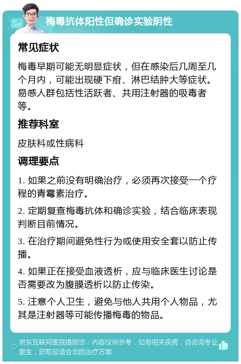 梅毒抗体阳性但确诊实验阴性 常见症状 梅毒早期可能无明显症状，但在感染后几周至几个月内，可能出现硬下疳、淋巴结肿大等症状。易感人群包括性活跃者、共用注射器的吸毒者等。 推荐科室 皮肤科或性病科 调理要点 1. 如果之前没有明确治疗，必须再次接受一个疗程的青霉素治疗。 2. 定期复查梅毒抗体和确诊实验，结合临床表现判断目前情况。 3. 在治疗期间避免性行为或使用安全套以防止传播。 4. 如果正在接受血液透析，应与临床医生讨论是否需要改为腹膜透析以防止传染。 5. 注意个人卫生，避免与他人共用个人物品，尤其是注射器等可能传播梅毒的物品。