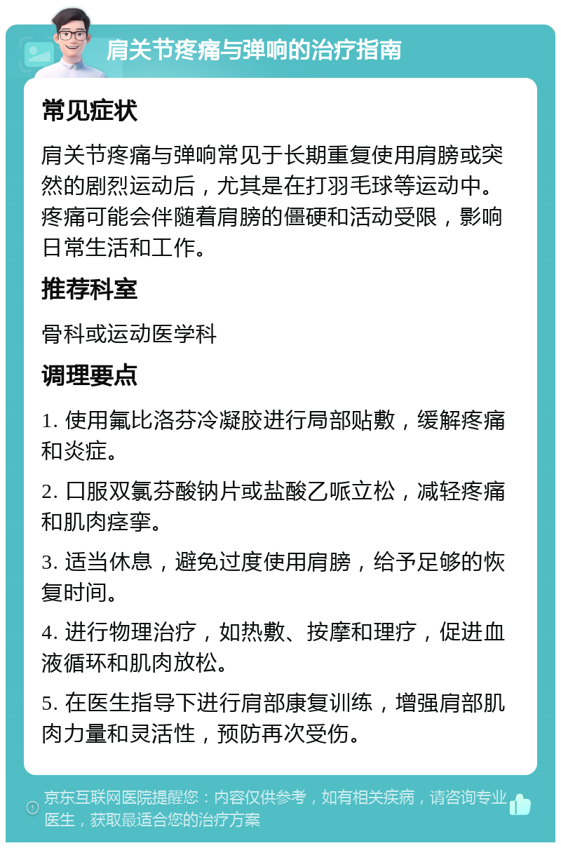 肩关节疼痛与弹响的治疗指南 常见症状 肩关节疼痛与弹响常见于长期重复使用肩膀或突然的剧烈运动后，尤其是在打羽毛球等运动中。疼痛可能会伴随着肩膀的僵硬和活动受限，影响日常生活和工作。 推荐科室 骨科或运动医学科 调理要点 1. 使用氟比洛芬冷凝胶进行局部贴敷，缓解疼痛和炎症。 2. 口服双氯芬酸钠片或盐酸乙哌立松，减轻疼痛和肌肉痉挛。 3. 适当休息，避免过度使用肩膀，给予足够的恢复时间。 4. 进行物理治疗，如热敷、按摩和理疗，促进血液循环和肌肉放松。 5. 在医生指导下进行肩部康复训练，增强肩部肌肉力量和灵活性，预防再次受伤。