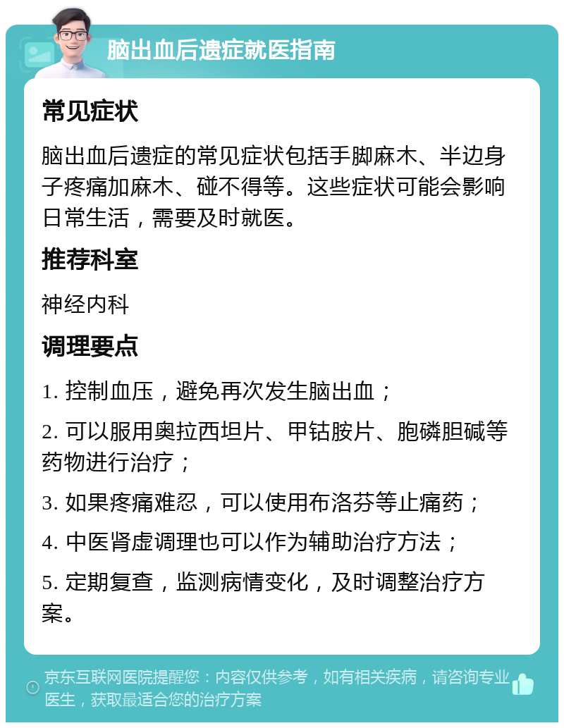 脑出血后遗症就医指南 常见症状 脑出血后遗症的常见症状包括手脚麻木、半边身子疼痛加麻木、碰不得等。这些症状可能会影响日常生活，需要及时就医。 推荐科室 神经内科 调理要点 1. 控制血压，避免再次发生脑出血； 2. 可以服用奥拉西坦片、甲钴胺片、胞磷胆碱等药物进行治疗； 3. 如果疼痛难忍，可以使用布洛芬等止痛药； 4. 中医肾虚调理也可以作为辅助治疗方法； 5. 定期复查，监测病情变化，及时调整治疗方案。