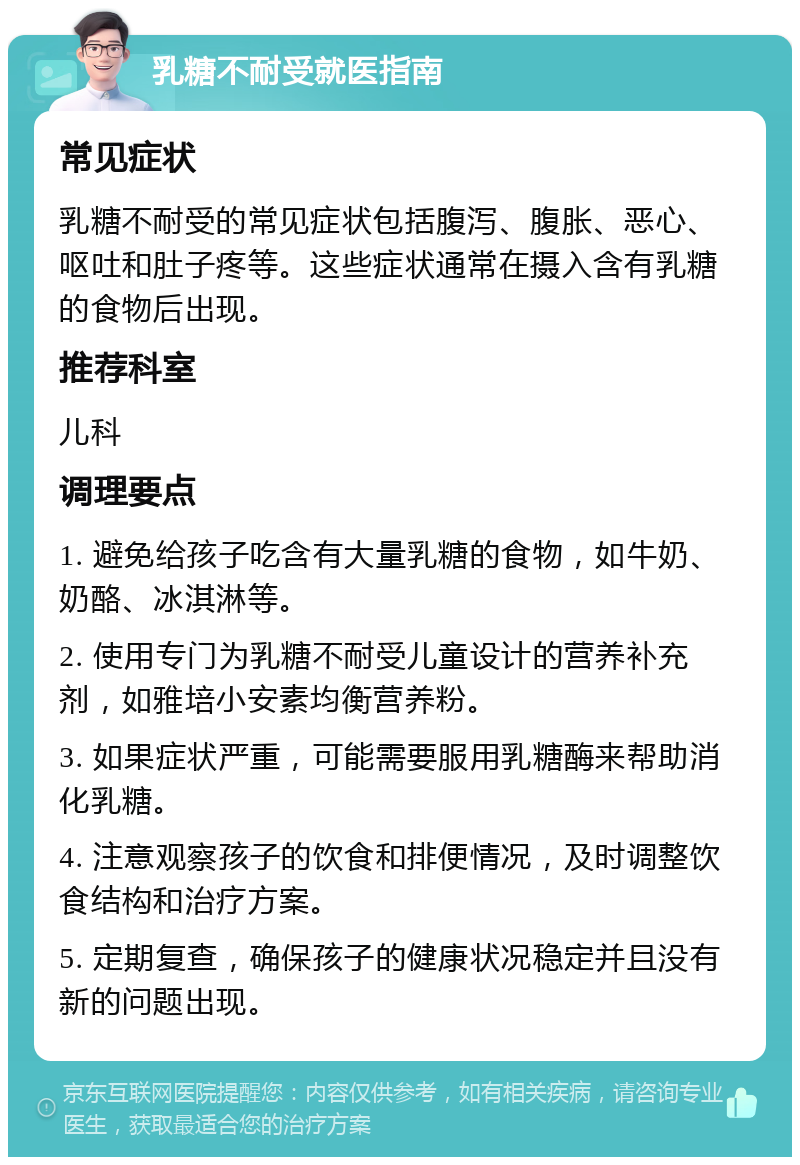 乳糖不耐受就医指南 常见症状 乳糖不耐受的常见症状包括腹泻、腹胀、恶心、呕吐和肚子疼等。这些症状通常在摄入含有乳糖的食物后出现。 推荐科室 儿科 调理要点 1. 避免给孩子吃含有大量乳糖的食物，如牛奶、奶酪、冰淇淋等。 2. 使用专门为乳糖不耐受儿童设计的营养补充剂，如雅培小安素均衡营养粉。 3. 如果症状严重，可能需要服用乳糖酶来帮助消化乳糖。 4. 注意观察孩子的饮食和排便情况，及时调整饮食结构和治疗方案。 5. 定期复查，确保孩子的健康状况稳定并且没有新的问题出现。