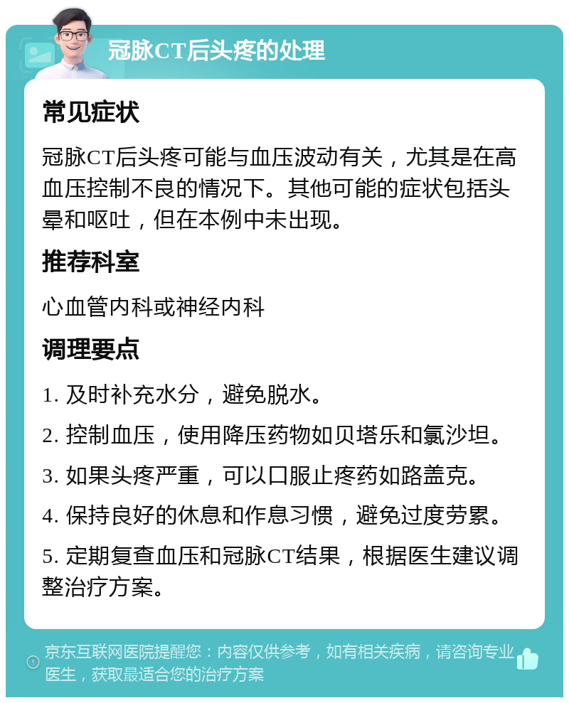 冠脉CT后头疼的处理 常见症状 冠脉CT后头疼可能与血压波动有关，尤其是在高血压控制不良的情况下。其他可能的症状包括头晕和呕吐，但在本例中未出现。 推荐科室 心血管内科或神经内科 调理要点 1. 及时补充水分，避免脱水。 2. 控制血压，使用降压药物如贝塔乐和氯沙坦。 3. 如果头疼严重，可以口服止疼药如路盖克。 4. 保持良好的休息和作息习惯，避免过度劳累。 5. 定期复查血压和冠脉CT结果，根据医生建议调整治疗方案。