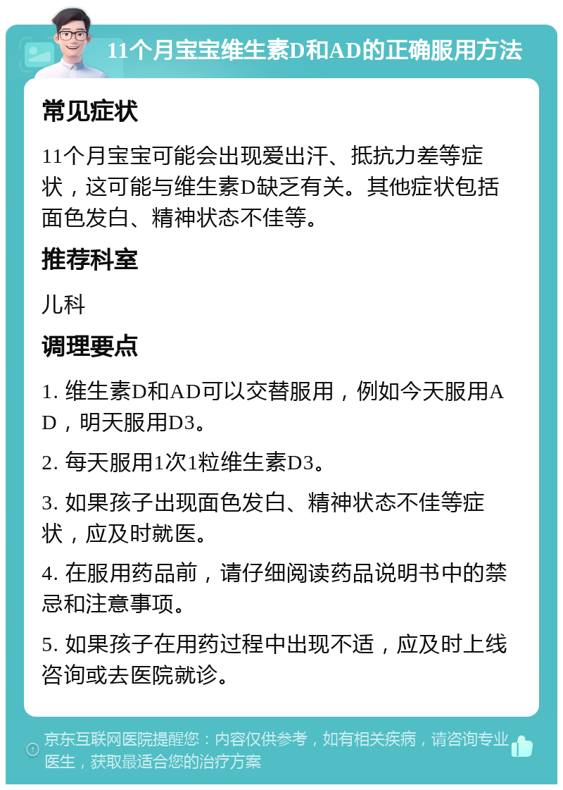 11个月宝宝维生素D和AD的正确服用方法 常见症状 11个月宝宝可能会出现爱出汗、抵抗力差等症状，这可能与维生素D缺乏有关。其他症状包括面色发白、精神状态不佳等。 推荐科室 儿科 调理要点 1. 维生素D和AD可以交替服用，例如今天服用AD，明天服用D3。 2. 每天服用1次1粒维生素D3。 3. 如果孩子出现面色发白、精神状态不佳等症状，应及时就医。 4. 在服用药品前，请仔细阅读药品说明书中的禁忌和注意事项。 5. 如果孩子在用药过程中出现不适，应及时上线咨询或去医院就诊。