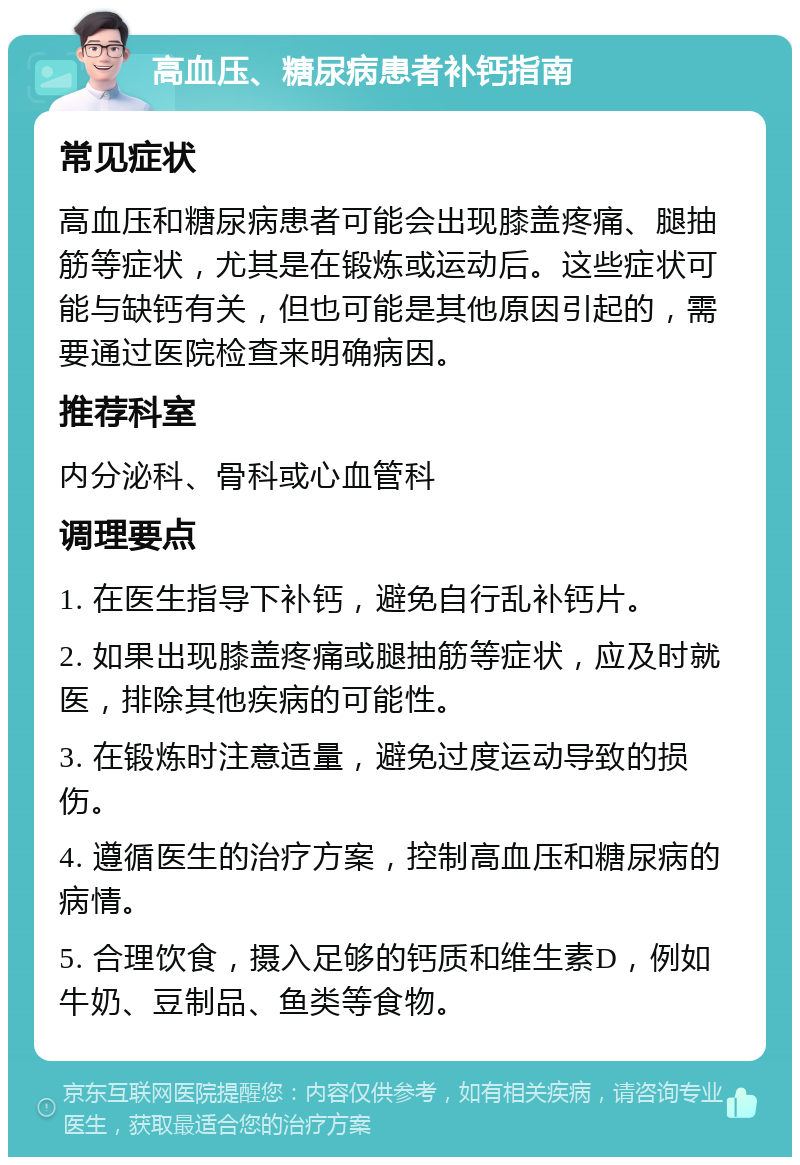 高血压、糖尿病患者补钙指南 常见症状 高血压和糖尿病患者可能会出现膝盖疼痛、腿抽筋等症状，尤其是在锻炼或运动后。这些症状可能与缺钙有关，但也可能是其他原因引起的，需要通过医院检查来明确病因。 推荐科室 内分泌科、骨科或心血管科 调理要点 1. 在医生指导下补钙，避免自行乱补钙片。 2. 如果出现膝盖疼痛或腿抽筋等症状，应及时就医，排除其他疾病的可能性。 3. 在锻炼时注意适量，避免过度运动导致的损伤。 4. 遵循医生的治疗方案，控制高血压和糖尿病的病情。 5. 合理饮食，摄入足够的钙质和维生素D，例如牛奶、豆制品、鱼类等食物。