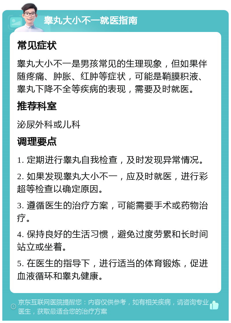 睾丸大小不一就医指南 常见症状 睾丸大小不一是男孩常见的生理现象，但如果伴随疼痛、肿胀、红肿等症状，可能是鞘膜积液、睾丸下降不全等疾病的表现，需要及时就医。 推荐科室 泌尿外科或儿科 调理要点 1. 定期进行睾丸自我检查，及时发现异常情况。 2. 如果发现睾丸大小不一，应及时就医，进行彩超等检查以确定原因。 3. 遵循医生的治疗方案，可能需要手术或药物治疗。 4. 保持良好的生活习惯，避免过度劳累和长时间站立或坐着。 5. 在医生的指导下，进行适当的体育锻炼，促进血液循环和睾丸健康。