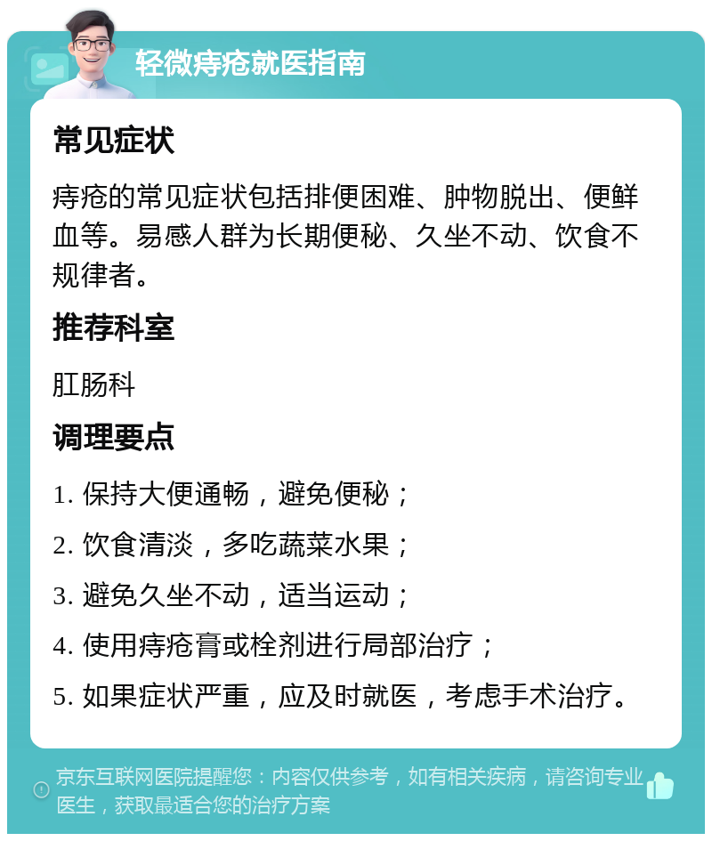 轻微痔疮就医指南 常见症状 痔疮的常见症状包括排便困难、肿物脱出、便鲜血等。易感人群为长期便秘、久坐不动、饮食不规律者。 推荐科室 肛肠科 调理要点 1. 保持大便通畅，避免便秘； 2. 饮食清淡，多吃蔬菜水果； 3. 避免久坐不动，适当运动； 4. 使用痔疮膏或栓剂进行局部治疗； 5. 如果症状严重，应及时就医，考虑手术治疗。