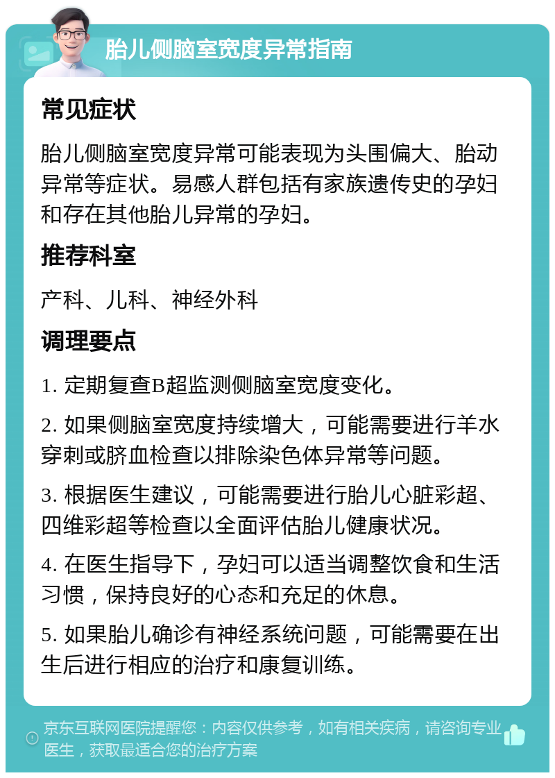 胎儿侧脑室宽度异常指南 常见症状 胎儿侧脑室宽度异常可能表现为头围偏大、胎动异常等症状。易感人群包括有家族遗传史的孕妇和存在其他胎儿异常的孕妇。 推荐科室 产科、儿科、神经外科 调理要点 1. 定期复查B超监测侧脑室宽度变化。 2. 如果侧脑室宽度持续增大，可能需要进行羊水穿刺或脐血检查以排除染色体异常等问题。 3. 根据医生建议，可能需要进行胎儿心脏彩超、四维彩超等检查以全面评估胎儿健康状况。 4. 在医生指导下，孕妇可以适当调整饮食和生活习惯，保持良好的心态和充足的休息。 5. 如果胎儿确诊有神经系统问题，可能需要在出生后进行相应的治疗和康复训练。