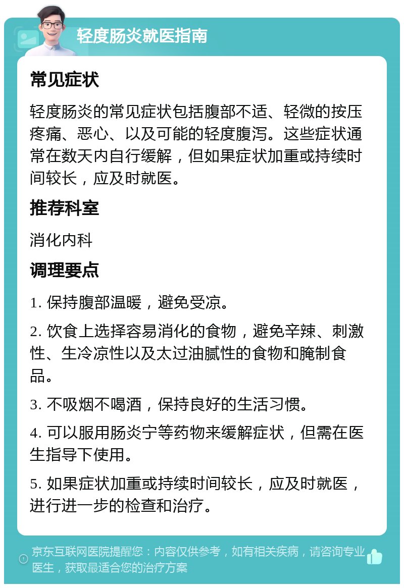 轻度肠炎就医指南 常见症状 轻度肠炎的常见症状包括腹部不适、轻微的按压疼痛、恶心、以及可能的轻度腹泻。这些症状通常在数天内自行缓解，但如果症状加重或持续时间较长，应及时就医。 推荐科室 消化内科 调理要点 1. 保持腹部温暖，避免受凉。 2. 饮食上选择容易消化的食物，避免辛辣、刺激性、生冷凉性以及太过油腻性的食物和腌制食品。 3. 不吸烟不喝酒，保持良好的生活习惯。 4. 可以服用肠炎宁等药物来缓解症状，但需在医生指导下使用。 5. 如果症状加重或持续时间较长，应及时就医，进行进一步的检查和治疗。