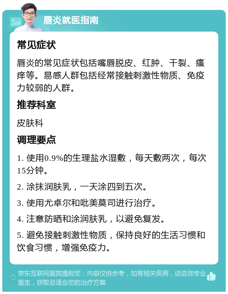 唇炎就医指南 常见症状 唇炎的常见症状包括嘴唇脱皮、红肿、干裂、瘙痒等。易感人群包括经常接触刺激性物质、免疫力较弱的人群。 推荐科室 皮肤科 调理要点 1. 使用0.9%的生理盐水湿敷，每天敷两次，每次15分钟。 2. 涂抹润肤乳，一天涂四到五次。 3. 使用尤卓尔和吡美莫司进行治疗。 4. 注意防晒和涂润肤乳，以避免复发。 5. 避免接触刺激性物质，保持良好的生活习惯和饮食习惯，增强免疫力。