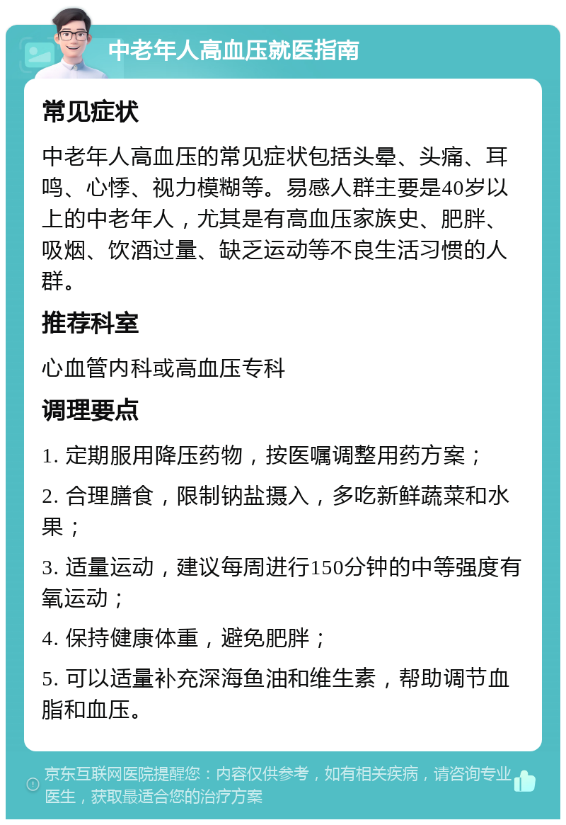 中老年人高血压就医指南 常见症状 中老年人高血压的常见症状包括头晕、头痛、耳鸣、心悸、视力模糊等。易感人群主要是40岁以上的中老年人，尤其是有高血压家族史、肥胖、吸烟、饮酒过量、缺乏运动等不良生活习惯的人群。 推荐科室 心血管内科或高血压专科 调理要点 1. 定期服用降压药物，按医嘱调整用药方案； 2. 合理膳食，限制钠盐摄入，多吃新鲜蔬菜和水果； 3. 适量运动，建议每周进行150分钟的中等强度有氧运动； 4. 保持健康体重，避免肥胖； 5. 可以适量补充深海鱼油和维生素，帮助调节血脂和血压。