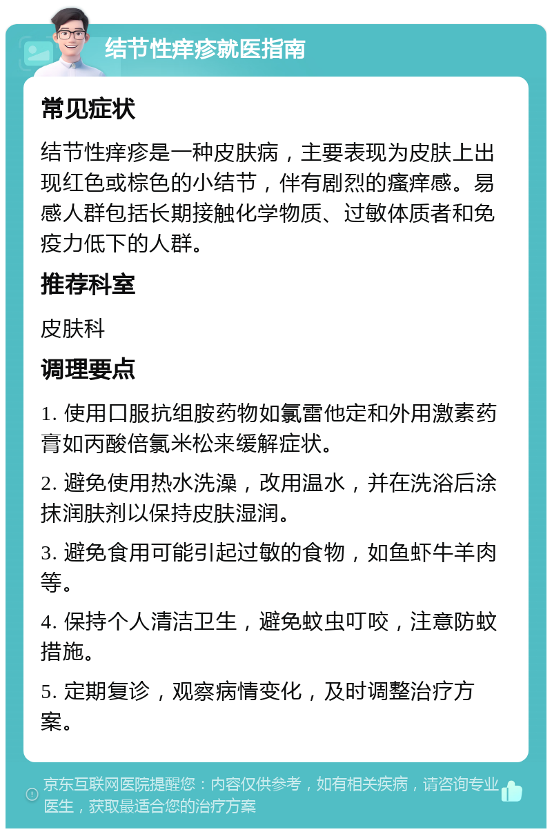 结节性痒疹就医指南 常见症状 结节性痒疹是一种皮肤病，主要表现为皮肤上出现红色或棕色的小结节，伴有剧烈的瘙痒感。易感人群包括长期接触化学物质、过敏体质者和免疫力低下的人群。 推荐科室 皮肤科 调理要点 1. 使用口服抗组胺药物如氯雷他定和外用激素药膏如丙酸倍氯米松来缓解症状。 2. 避免使用热水洗澡，改用温水，并在洗浴后涂抹润肤剂以保持皮肤湿润。 3. 避免食用可能引起过敏的食物，如鱼虾牛羊肉等。 4. 保持个人清洁卫生，避免蚊虫叮咬，注意防蚊措施。 5. 定期复诊，观察病情变化，及时调整治疗方案。