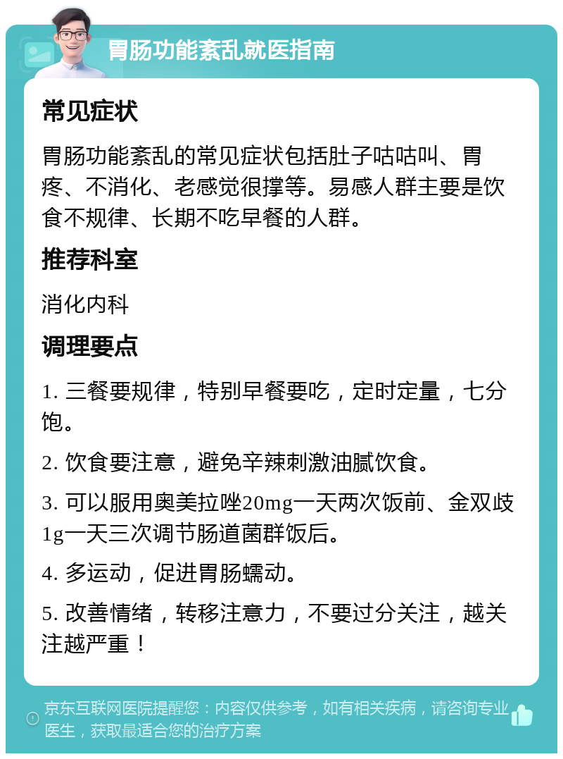 胃肠功能紊乱就医指南 常见症状 胃肠功能紊乱的常见症状包括肚子咕咕叫、胃疼、不消化、老感觉很撑等。易感人群主要是饮食不规律、长期不吃早餐的人群。 推荐科室 消化内科 调理要点 1. 三餐要规律，特别早餐要吃，定时定量，七分饱。 2. 饮食要注意，避免辛辣刺激油腻饮食。 3. 可以服用奥美拉唑20mg一天两次饭前、金双歧1g一天三次调节肠道菌群饭后。 4. 多运动，促进胃肠蠕动。 5. 改善情绪，转移注意力，不要过分关注，越关注越严重！