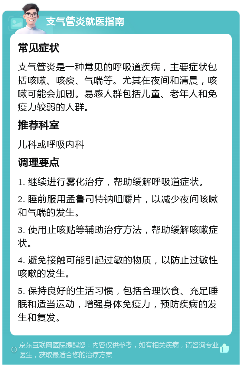 支气管炎就医指南 常见症状 支气管炎是一种常见的呼吸道疾病，主要症状包括咳嗽、咳痰、气喘等。尤其在夜间和清晨，咳嗽可能会加剧。易感人群包括儿童、老年人和免疫力较弱的人群。 推荐科室 儿科或呼吸内科 调理要点 1. 继续进行雾化治疗，帮助缓解呼吸道症状。 2. 睡前服用孟鲁司特钠咀嚼片，以减少夜间咳嗽和气喘的发生。 3. 使用止咳贴等辅助治疗方法，帮助缓解咳嗽症状。 4. 避免接触可能引起过敏的物质，以防止过敏性咳嗽的发生。 5. 保持良好的生活习惯，包括合理饮食、充足睡眠和适当运动，增强身体免疫力，预防疾病的发生和复发。