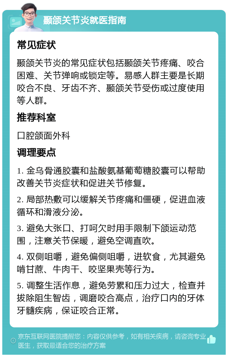 颞颌关节炎就医指南 常见症状 颞颌关节炎的常见症状包括颞颌关节疼痛、咬合困难、关节弹响或锁定等。易感人群主要是长期咬合不良、牙齿不齐、颞颌关节受伤或过度使用等人群。 推荐科室 口腔颌面外科 调理要点 1. 金乌骨通胶囊和盐酸氨基葡萄糖胶囊可以帮助改善关节炎症状和促进关节修复。 2. 局部热敷可以缓解关节疼痛和僵硬，促进血液循环和滑液分泌。 3. 避免大张口、打呵欠时用手限制下颌运动范围，注意关节保暖，避免空调直吹。 4. 双侧咀嚼，避免偏侧咀嚼，进软食，尤其避免啃甘蔗、牛肉干、咬坚果壳等行为。 5. 调整生活作息，避免劳累和压力过大，检查并拔除阻生智齿，调磨咬合高点，治疗口内的牙体牙髓疾病，保证咬合正常。