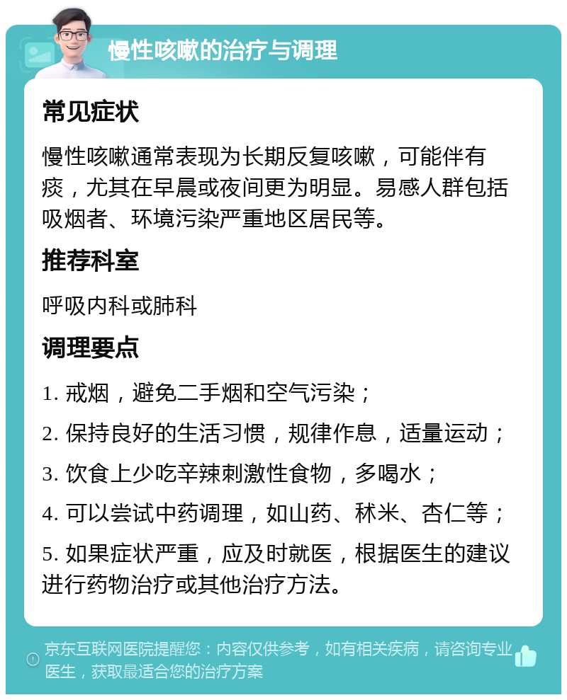 慢性咳嗽的治疗与调理 常见症状 慢性咳嗽通常表现为长期反复咳嗽，可能伴有痰，尤其在早晨或夜间更为明显。易感人群包括吸烟者、环境污染严重地区居民等。 推荐科室 呼吸内科或肺科 调理要点 1. 戒烟，避免二手烟和空气污染； 2. 保持良好的生活习惯，规律作息，适量运动； 3. 饮食上少吃辛辣刺激性食物，多喝水； 4. 可以尝试中药调理，如山药、秫米、杏仁等； 5. 如果症状严重，应及时就医，根据医生的建议进行药物治疗或其他治疗方法。