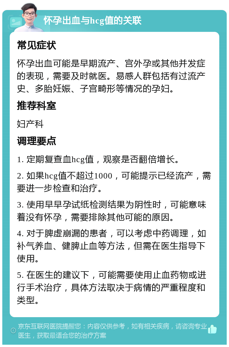 怀孕出血与hcg值的关联 常见症状 怀孕出血可能是早期流产、宫外孕或其他并发症的表现，需要及时就医。易感人群包括有过流产史、多胎妊娠、子宫畸形等情况的孕妇。 推荐科室 妇产科 调理要点 1. 定期复查血hcg值，观察是否翻倍增长。 2. 如果hcg值不超过1000，可能提示已经流产，需要进一步检查和治疗。 3. 使用早早孕试纸检测结果为阴性时，可能意味着没有怀孕，需要排除其他可能的原因。 4. 对于脾虚崩漏的患者，可以考虑中药调理，如补气养血、健脾止血等方法，但需在医生指导下使用。 5. 在医生的建议下，可能需要使用止血药物或进行手术治疗，具体方法取决于病情的严重程度和类型。