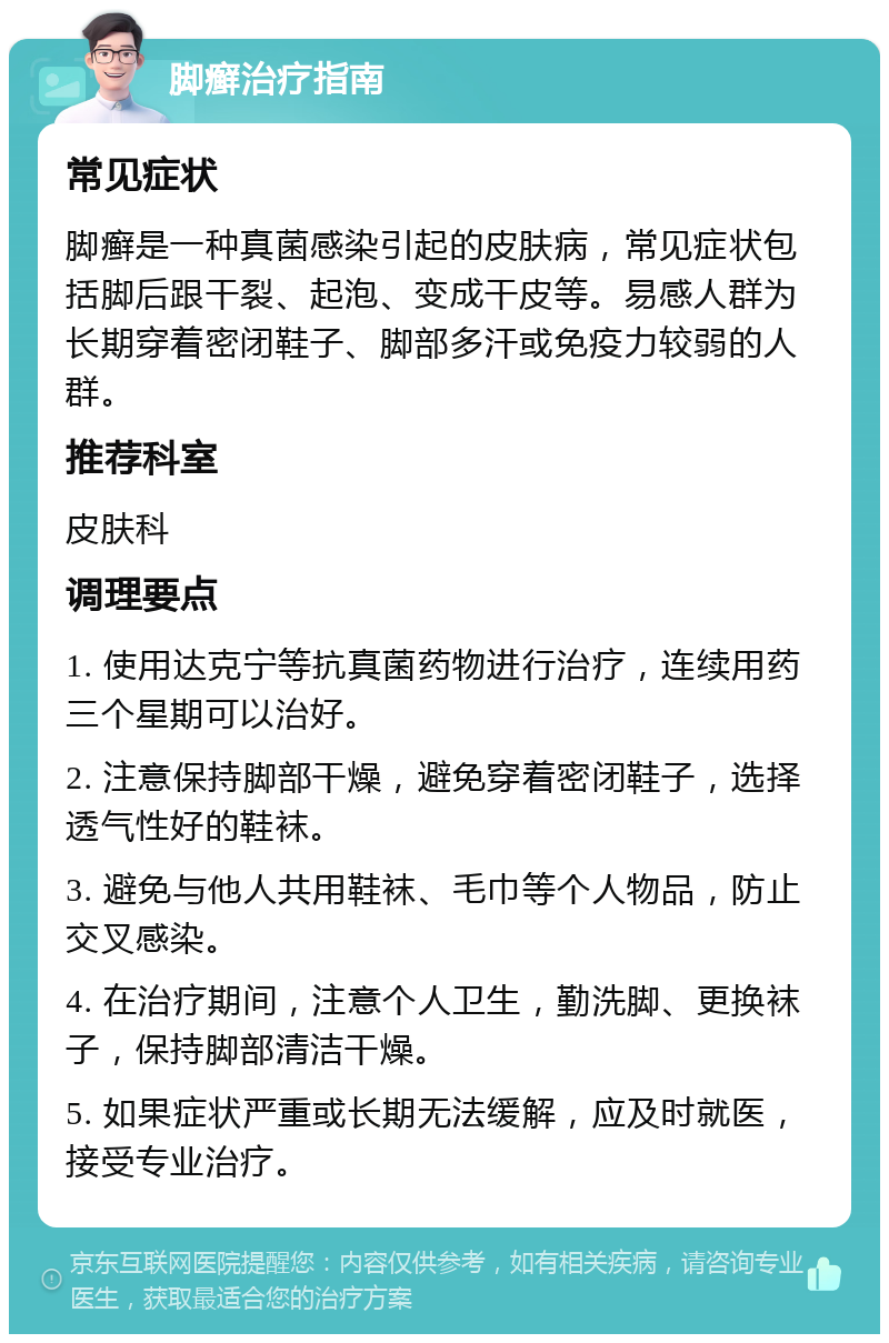 脚癣治疗指南 常见症状 脚癣是一种真菌感染引起的皮肤病，常见症状包括脚后跟干裂、起泡、变成干皮等。易感人群为长期穿着密闭鞋子、脚部多汗或免疫力较弱的人群。 推荐科室 皮肤科 调理要点 1. 使用达克宁等抗真菌药物进行治疗，连续用药三个星期可以治好。 2. 注意保持脚部干燥，避免穿着密闭鞋子，选择透气性好的鞋袜。 3. 避免与他人共用鞋袜、毛巾等个人物品，防止交叉感染。 4. 在治疗期间，注意个人卫生，勤洗脚、更换袜子，保持脚部清洁干燥。 5. 如果症状严重或长期无法缓解，应及时就医，接受专业治疗。