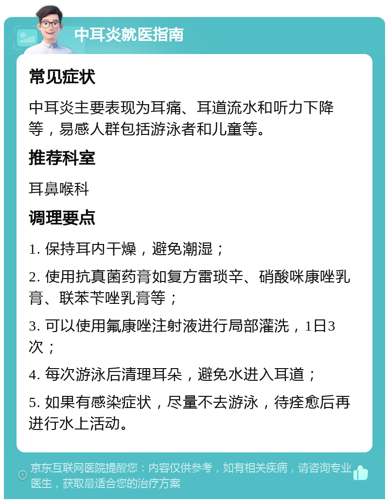 中耳炎就医指南 常见症状 中耳炎主要表现为耳痛、耳道流水和听力下降等，易感人群包括游泳者和儿童等。 推荐科室 耳鼻喉科 调理要点 1. 保持耳内干燥，避免潮湿； 2. 使用抗真菌药膏如复方雷琐辛、硝酸咪康唑乳膏、联苯苄唑乳膏等； 3. 可以使用氟康唑注射液进行局部灌洗，1日3次； 4. 每次游泳后清理耳朵，避免水进入耳道； 5. 如果有感染症状，尽量不去游泳，待痊愈后再进行水上活动。