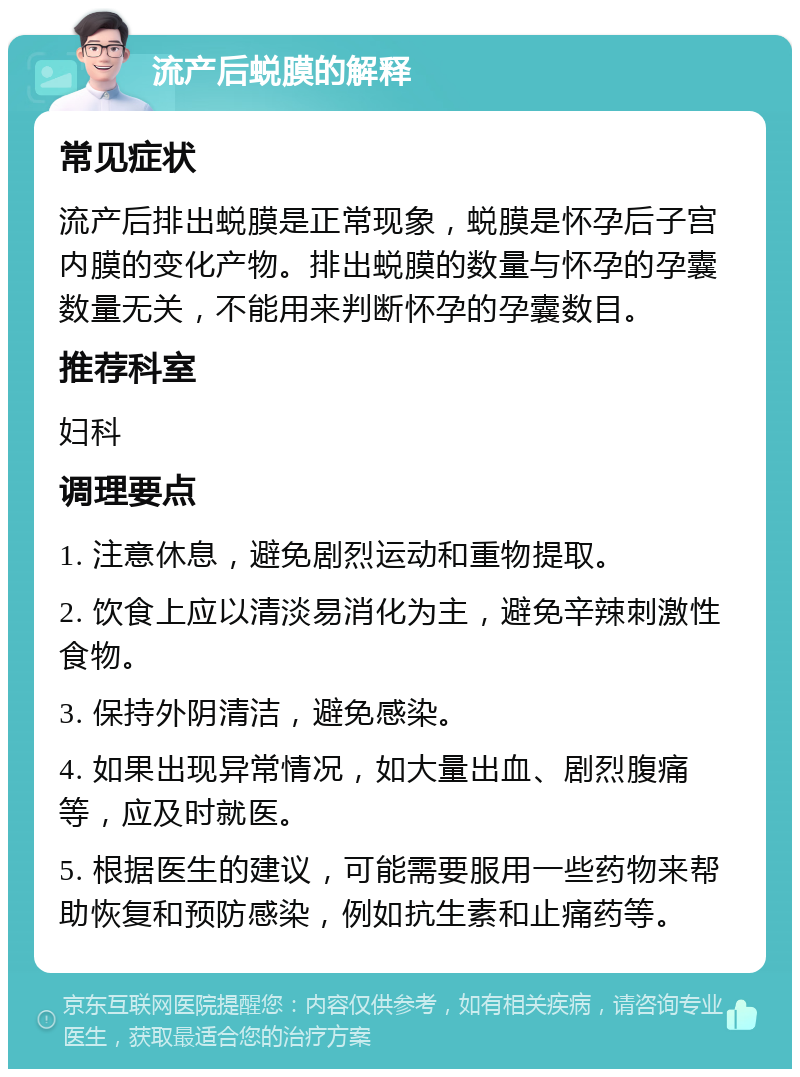 流产后蜕膜的解释 常见症状 流产后排出蜕膜是正常现象，蜕膜是怀孕后子宫内膜的变化产物。排出蜕膜的数量与怀孕的孕囊数量无关，不能用来判断怀孕的孕囊数目。 推荐科室 妇科 调理要点 1. 注意休息，避免剧烈运动和重物提取。 2. 饮食上应以清淡易消化为主，避免辛辣刺激性食物。 3. 保持外阴清洁，避免感染。 4. 如果出现异常情况，如大量出血、剧烈腹痛等，应及时就医。 5. 根据医生的建议，可能需要服用一些药物来帮助恢复和预防感染，例如抗生素和止痛药等。