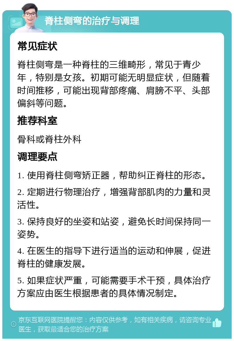 脊柱侧弯的治疗与调理 常见症状 脊柱侧弯是一种脊柱的三维畸形，常见于青少年，特别是女孩。初期可能无明显症状，但随着时间推移，可能出现背部疼痛、肩膀不平、头部偏斜等问题。 推荐科室 骨科或脊柱外科 调理要点 1. 使用脊柱侧弯矫正器，帮助纠正脊柱的形态。 2. 定期进行物理治疗，增强背部肌肉的力量和灵活性。 3. 保持良好的坐姿和站姿，避免长时间保持同一姿势。 4. 在医生的指导下进行适当的运动和伸展，促进脊柱的健康发展。 5. 如果症状严重，可能需要手术干预，具体治疗方案应由医生根据患者的具体情况制定。