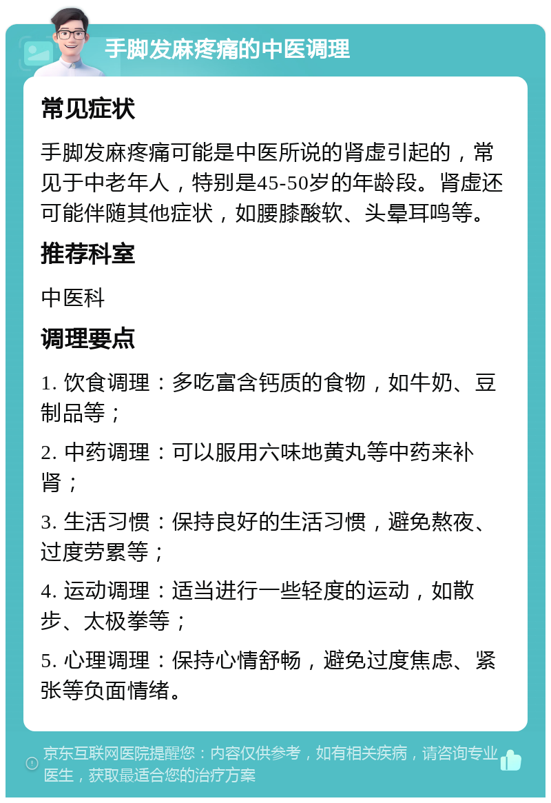 手脚发麻疼痛的中医调理 常见症状 手脚发麻疼痛可能是中医所说的肾虚引起的，常见于中老年人，特别是45-50岁的年龄段。肾虚还可能伴随其他症状，如腰膝酸软、头晕耳鸣等。 推荐科室 中医科 调理要点 1. 饮食调理：多吃富含钙质的食物，如牛奶、豆制品等； 2. 中药调理：可以服用六味地黄丸等中药来补肾； 3. 生活习惯：保持良好的生活习惯，避免熬夜、过度劳累等； 4. 运动调理：适当进行一些轻度的运动，如散步、太极拳等； 5. 心理调理：保持心情舒畅，避免过度焦虑、紧张等负面情绪。