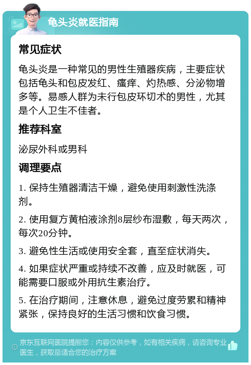 龟头炎就医指南 常见症状 龟头炎是一种常见的男性生殖器疾病，主要症状包括龟头和包皮发红、瘙痒、灼热感、分泌物增多等。易感人群为未行包皮环切术的男性，尤其是个人卫生不佳者。 推荐科室 泌尿外科或男科 调理要点 1. 保持生殖器清洁干燥，避免使用刺激性洗涤剂。 2. 使用复方黄柏液涂剂8层纱布湿敷，每天两次，每次20分钟。 3. 避免性生活或使用安全套，直至症状消失。 4. 如果症状严重或持续不改善，应及时就医，可能需要口服或外用抗生素治疗。 5. 在治疗期间，注意休息，避免过度劳累和精神紧张，保持良好的生活习惯和饮食习惯。