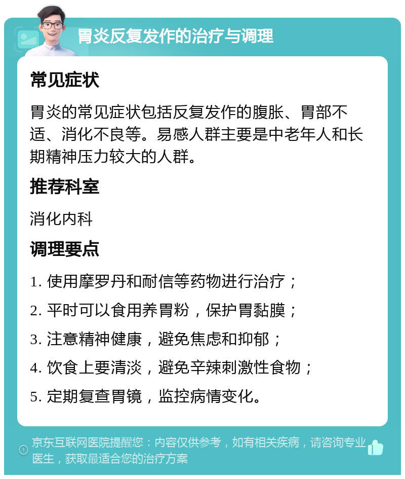 胃炎反复发作的治疗与调理 常见症状 胃炎的常见症状包括反复发作的腹胀、胃部不适、消化不良等。易感人群主要是中老年人和长期精神压力较大的人群。 推荐科室 消化内科 调理要点 1. 使用摩罗丹和耐信等药物进行治疗； 2. 平时可以食用养胃粉，保护胃黏膜； 3. 注意精神健康，避免焦虑和抑郁； 4. 饮食上要清淡，避免辛辣刺激性食物； 5. 定期复查胃镜，监控病情变化。