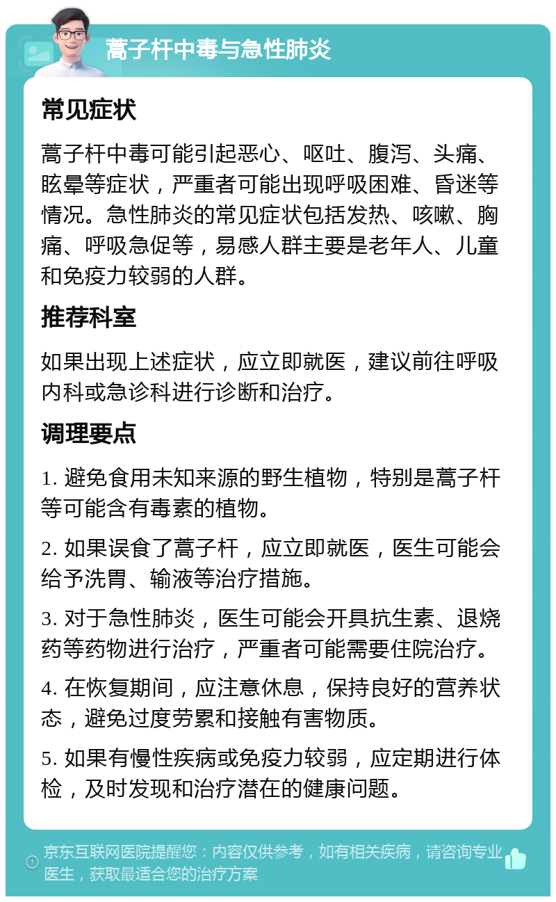 蒿子杆中毒与急性肺炎 常见症状 蒿子杆中毒可能引起恶心、呕吐、腹泻、头痛、眩晕等症状，严重者可能出现呼吸困难、昏迷等情况。急性肺炎的常见症状包括发热、咳嗽、胸痛、呼吸急促等，易感人群主要是老年人、儿童和免疫力较弱的人群。 推荐科室 如果出现上述症状，应立即就医，建议前往呼吸内科或急诊科进行诊断和治疗。 调理要点 1. 避免食用未知来源的野生植物，特别是蒿子杆等可能含有毒素的植物。 2. 如果误食了蒿子杆，应立即就医，医生可能会给予洗胃、输液等治疗措施。 3. 对于急性肺炎，医生可能会开具抗生素、退烧药等药物进行治疗，严重者可能需要住院治疗。 4. 在恢复期间，应注意休息，保持良好的营养状态，避免过度劳累和接触有害物质。 5. 如果有慢性疾病或免疫力较弱，应定期进行体检，及时发现和治疗潜在的健康问题。