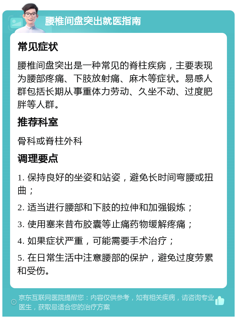 腰椎间盘突出就医指南 常见症状 腰椎间盘突出是一种常见的脊柱疾病，主要表现为腰部疼痛、下肢放射痛、麻木等症状。易感人群包括长期从事重体力劳动、久坐不动、过度肥胖等人群。 推荐科室 骨科或脊柱外科 调理要点 1. 保持良好的坐姿和站姿，避免长时间弯腰或扭曲； 2. 适当进行腰部和下肢的拉伸和加强锻炼； 3. 使用塞来昔布胶囊等止痛药物缓解疼痛； 4. 如果症状严重，可能需要手术治疗； 5. 在日常生活中注意腰部的保护，避免过度劳累和受伤。