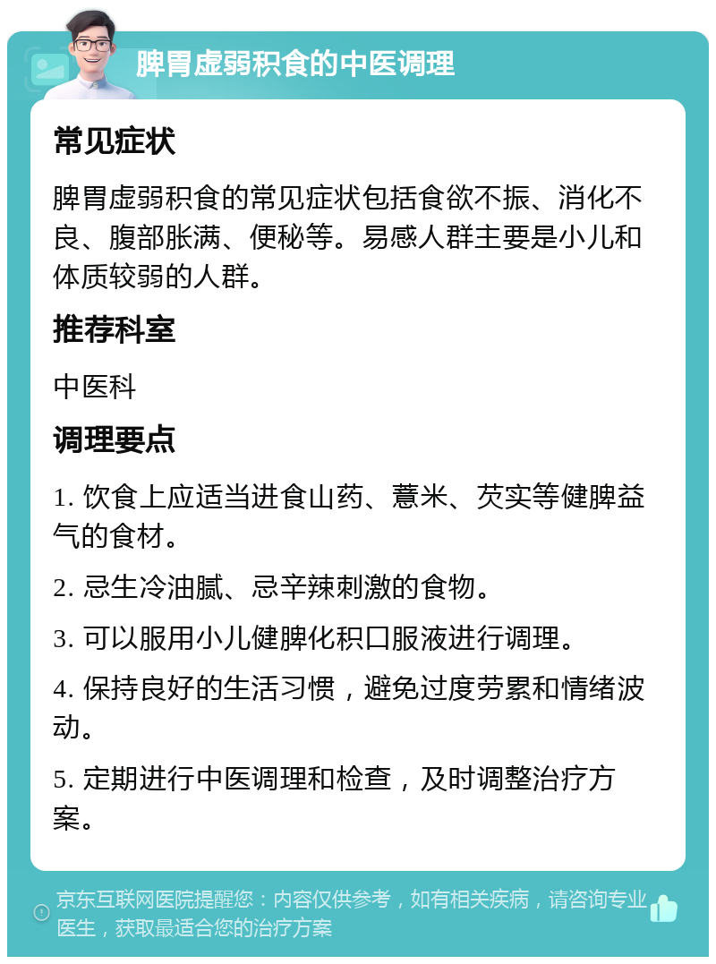 脾胃虚弱积食的中医调理 常见症状 脾胃虚弱积食的常见症状包括食欲不振、消化不良、腹部胀满、便秘等。易感人群主要是小儿和体质较弱的人群。 推荐科室 中医科 调理要点 1. 饮食上应适当进食山药、薏米、芡实等健脾益气的食材。 2. 忌生冷油腻、忌辛辣刺激的食物。 3. 可以服用小儿健脾化积口服液进行调理。 4. 保持良好的生活习惯，避免过度劳累和情绪波动。 5. 定期进行中医调理和检查，及时调整治疗方案。